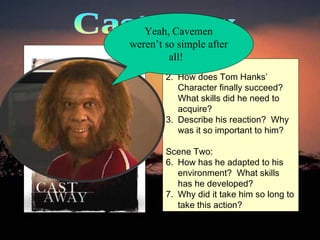 Castaway Scene One: How does Tom Hanks’ Character finally succeed?  What skills did he need to acquire? Describe his reaction?  Why was it so important to him? Scene Two: How has he adapted to his environment?  What skills has he developed?  Why did it take him so long to take this action?  Yeah, Cavemen weren’t so simple after all!  