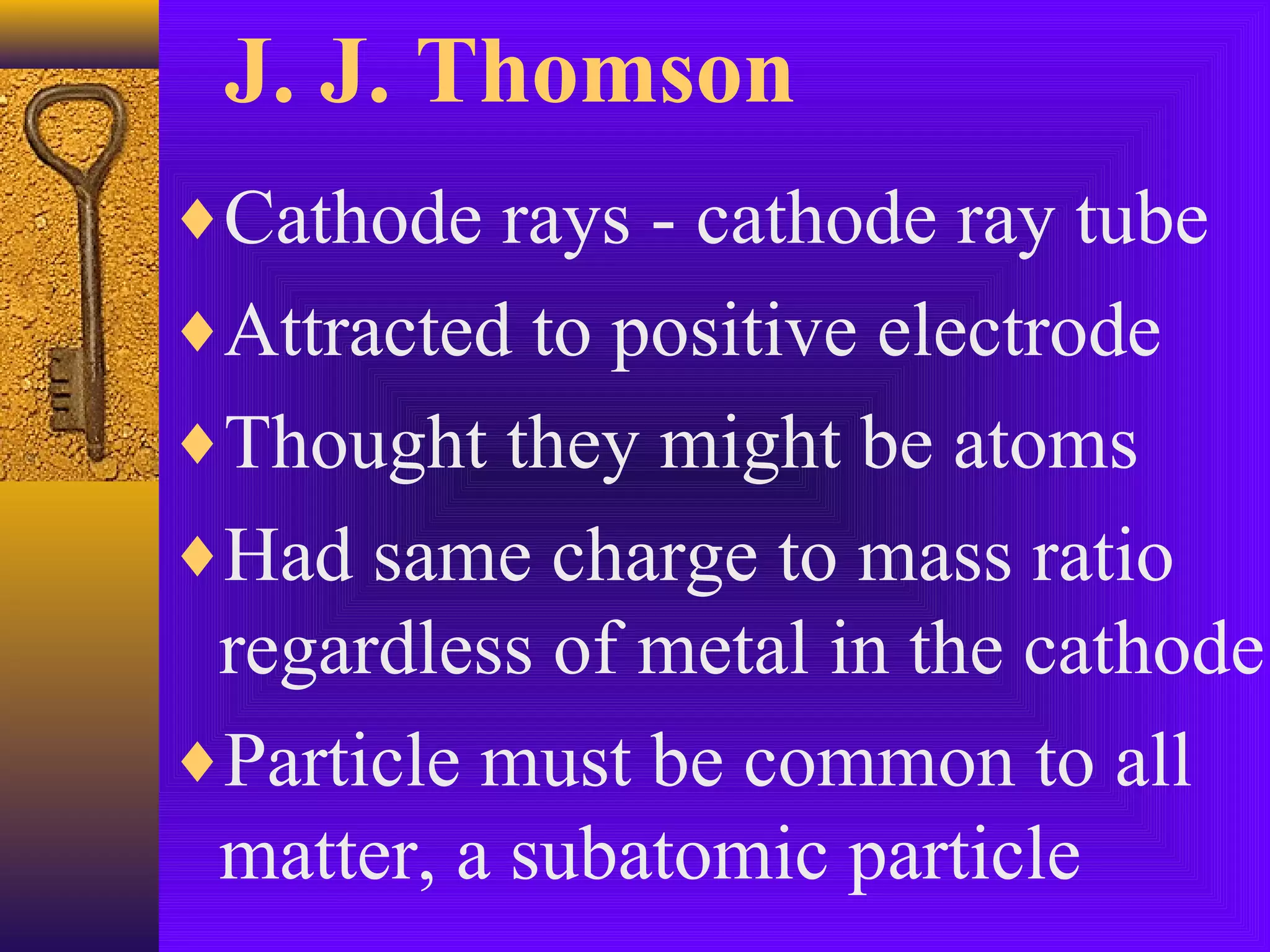 J. J. Thomson
♦Cathode rays - cathode ray tube
♦Attracted to positive electrode
♦Thought they might be atoms
♦Had same charge to mass ratio
 regardless of metal in the cathode
♦Particle must be common to all
 matter, a subatomic particle
 