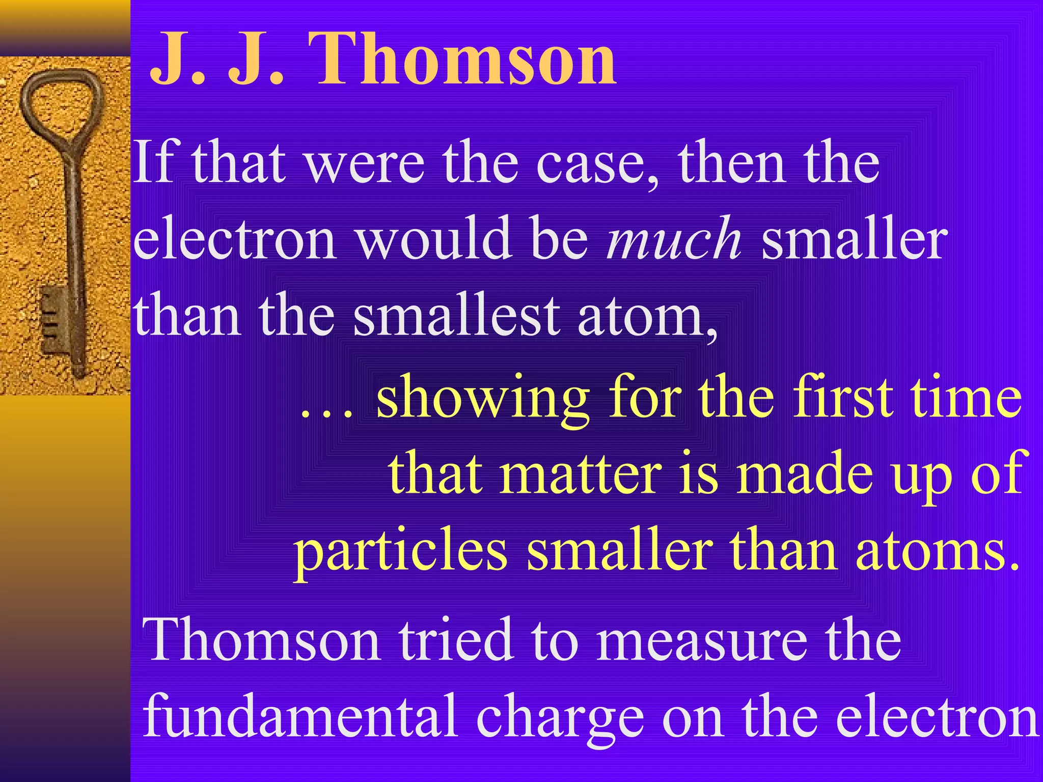 J. J. Thomson
If that were the case, then the
electron would be much smaller
than the smallest atom,
        … showing for the first time
           that matter is made up of
       particles smaller than atoms.
Thomson tried to measure the
fundamental charge on the electron.
 