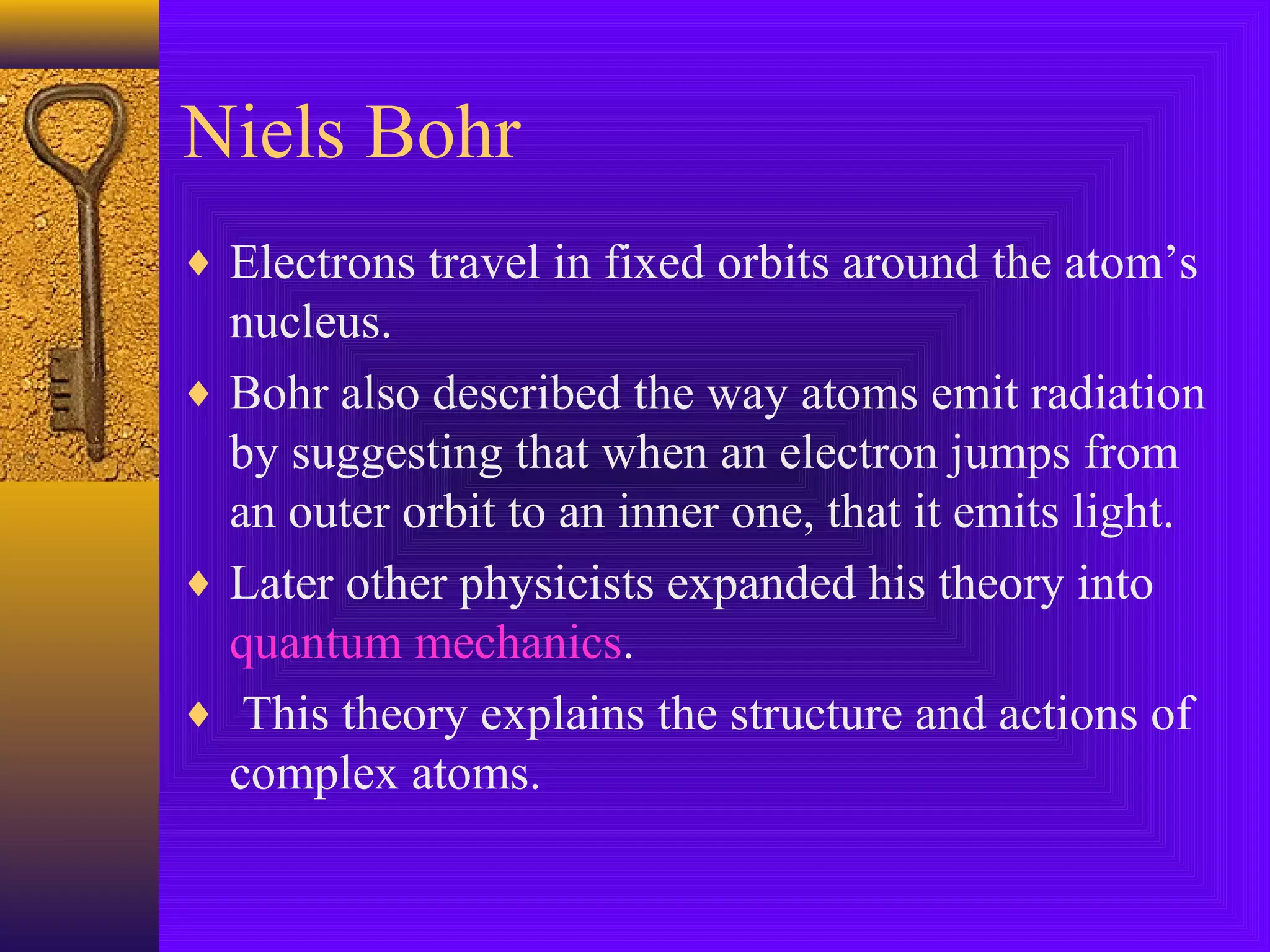 Niels Bohr
♦ Electrons travel in fixed orbits around the atom’s
  nucleus.
♦ Bohr also described the way atoms emit radiation
  by suggesting that when an electron jumps from
  an outer orbit to an inner one, that it emits light.
♦ Later other physicists expanded his theory into
  quantum mechanics.
♦ This theory explains the structure and actions of
  complex atoms.
 