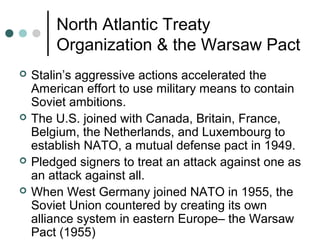 North Atlantic Treaty
Organization & the Warsaw Pact
 Stalin’s aggressive actions accelerated the
American effort to use military means to contain
Soviet ambitions.
 The U.S. joined with Canada, Britain, France,
Belgium, the Netherlands, and Luxembourg to
establish NATO, a mutual defense pact in 1949.
 Pledged signers to treat an attack against one as
an attack against all.
 When West Germany joined NATO in 1955, the
Soviet Union countered by creating its own
alliance system in eastern Europe– the Warsaw
Pact (1955)
 