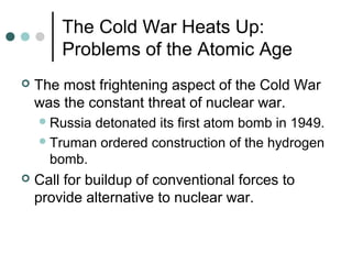 The Cold War Heats Up:
Problems of the Atomic Age
 The most frightening aspect of the Cold War
was the constant threat of nuclear war.
Russia detonated its first atom bomb in 1949.
Truman ordered construction of the hydrogen
bomb.
 Call for buildup of conventional forces to
provide alternative to nuclear war.
 