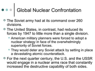 Global Nuclear Confrontation
 The Soviet army had at its command over 260
divisions.
 The United States, in contrast, had reduced its
forces by 1947 to little more than a single division.
American military planners were forced to adopt a
nuclear strategy in face of the overwhelmingly
superiority of Soviet forces.
They would deter any Soviet attack by setting in place
a devastating atomic counterattack.
 For the next quarter century, the U.S. and the USSR
would engage in a nuclear arms race that constantly
increased the destructive capability of both sides.
 