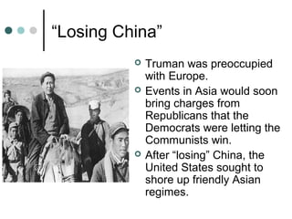 “Losing China”
 Truman was preoccupied
with Europe.
 Events in Asia would soon
bring charges from
Republicans that the
Democrats were letting the
Communists win.
 After “losing” China, the
United States sought to
shore up friendly Asian
regimes.
 