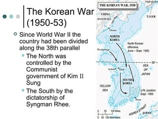 The Korean War
(1950-53)
 Since World War II the
country had been divided
along the 38th parallel
The North was
controlled by the
Communist
government of Kim Il
Sung
The South by the
dictatorship of
Syngman Rhee.
 