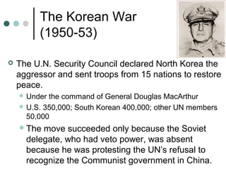The Korean War
(1950-53)
 The U.N. Security Council declared North Korea the
aggressor and sent troops from 15 nations to restore
peace.
 Under the command of General Douglas MacArthur
 U.S. 350,000; South Korean 400,000; other UN members
50,000
The move succeeded only because the Soviet
delegate, who had veto power, was absent
because he was protesting the UN’s refusal to
recognize the Communist government in China.
 
