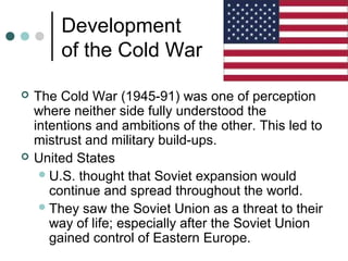 Development
of the Cold War
 The Cold War (1945-91) was one of perception
where neither side fully understood the
intentions and ambitions of the other. This led to
mistrust and military build-ups.
 United States
U.S. thought that Soviet expansion would
continue and spread throughout the world.
They saw the Soviet Union as a threat to their
way of life; especially after the Soviet Union
gained control of Eastern Europe.
 