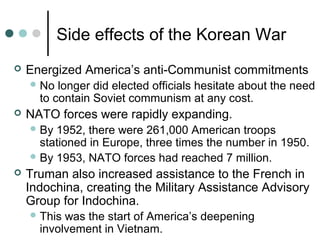 Side effects of the Korean War
 Energized America’s anti-Communist commitments
No longer did elected officials hesitate about the need
to contain Soviet communism at any cost.
 NATO forces were rapidly expanding.
By 1952, there were 261,000 American troops
stationed in Europe, three times the number in 1950.
By 1953, NATO forces had reached 7 million.
 Truman also increased assistance to the French in
Indochina, creating the Military Assistance Advisory
Group for Indochina.
This was the start of America’s deepening
involvement in Vietnam.
 
