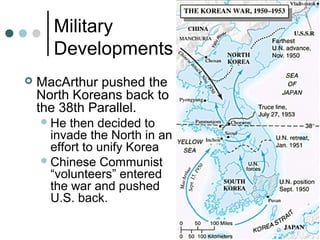 Military
Developments
 MacArthur pushed the
North Koreans back to
the 38th Parallel.
He then decided to
invade the North in an
effort to unify Korea
Chinese Communist
“volunteers” entered
the war and pushed
U.S. back.
 