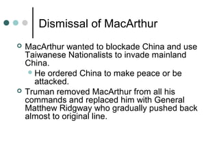 Dismissal of MacArthur
 MacArthur wanted to blockade China and use
Taiwanese Nationalists to invade mainland
China.
He ordered China to make peace or be
attacked.
 Truman removed MacArthur from all his
commands and replaced him with General
Matthew Ridgway who gradually pushed back
almost to original line.
 