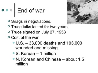 End of war
 Snags in negotiations.
 Truce talks lasted for two years.
 Truce signed on July 27, 1953
 Cost of the war
U.S. – 33,000 deaths and 103,000
wounded and missing.
S. Korean – 1 million
N. Korean and Chinese – about 1.5
million
 