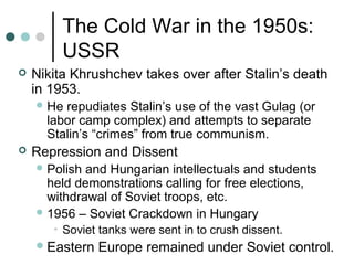 The Cold War in the 1950s:
USSR
 Nikita Khrushchev takes over after Stalin’s death
in 1953.
 He repudiates Stalin’s use of the vast Gulag (or
labor camp complex) and attempts to separate
Stalin’s “crimes” from true communism.
 Repression and Dissent
 Polish and Hungarian intellectuals and students
held demonstrations calling for free elections,
withdrawal of Soviet troops, etc.
 1956 – Soviet Crackdown in Hungary
• Soviet tanks were sent in to crush dissent.
Eastern Europe remained under Soviet control.
 