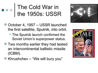 The Cold War in
the 1950s: USSR
 October 4, 1957 – USSR launched
the first satellite, Sputnik, into orbit.
The Sputnik launch confirmed the
Soviet Union’s superpower status.
 Two months earlier they had tested
an intercontinental ballistic missile
(ICBM).
 Khrushchev – “We will bury you”
 