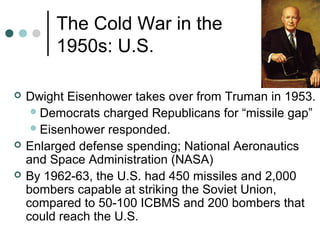 The Cold War in the
1950s: U.S.
 Dwight Eisenhower takes over from Truman in 1953.
Democrats charged Republicans for “missile gap”
Eisenhower responded.
 Enlarged defense spending; National Aeronautics
and Space Administration (NASA)
 By 1962-63, the U.S. had 450 missiles and 2,000
bombers capable at striking the Soviet Union,
compared to 50-100 ICBMS and 200 bombers that
could reach the U.S.
 