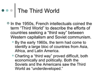 The Third World
 In the 1950s, French intellectuals coined the
term “Third World” to describe the efforts of
countries seeking a “third way” between
Western capitalism and Soviet communism.
By the early 1960s, the term had come to
identify a large bloc of countries from Asia,
Africa, and Latin America.
Charting a “third way” proved difficult, both
economically and politically. Both the
Soviets and the Americans saw the Third
World as “underdeveloped.”
 