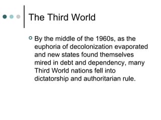The Third World
 By the middle of the 1960s, as the
euphoria of decolonization evaporated
and new states found themselves
mired in debt and dependency, many
Third World nations fell into
dictatorship and authoritarian rule.
 