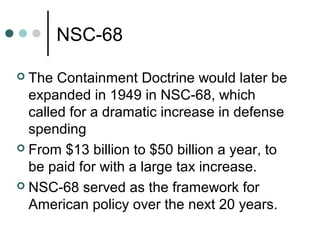 NSC-68
 The Containment Doctrine would later be
expanded in 1949 in NSC-68, which
called for a dramatic increase in defense
spending
 From $13 billion to $50 billion a year, to
be paid for with a large tax increase.
 NSC-68 served as the framework for
American policy over the next 20 years.
 