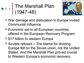 The Marshall Plan
(1947-48)
 War damage and dislocation in Europe invited
Communist influence
 Economic aid to all European countries
offered in the European Recovery Program
 $17 billion to western Europe
 Soviets refused – The blame for dividing
Europe fell on the Soviet union, not the United
States. And the Marshall Plan proved crucial
to Western Europe’s economic recovery.
 