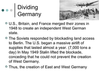 Dividing
Germany
 U.S., Britain, and France merged their zones in
1948 to create an independent West German
state.
 The Soviets responded by blockading land access
to Berlin. The U.S. began a massive airlift of
supplies that lasted almost a year. (7,000 tons a
day) In May 1949 Stalin lifted the blockade,
conceding that he could not prevent the creation
of West Germany.
 Thus, the creation of East and West Germany
 