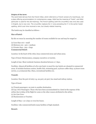 Origins of the term:
The word hotel derives from the French hôtel, which referred to a French version of a townhouse, not
a place offering accommodation (in contemporary usage, hôtel has the meaning of "hotel", and hôtel
particulier is used for the old meaning). The French spelling (with the circumflex) was once also used
in English, but is now rare. The circumflex replaces the 's' once preceding the 't' in the earlier hostel
spelling, which over time received a new, but closely related meaning.

The hotels may be classified as follows -

Size of hotel:

By this we mean by assessing the number of rooms available for use and may be ranged as

(a) Less than 100 = small
(b) Between 100 - 300 = medium
(c) Greater than - 300 = large
Commercial Hotel:

Location: In the heart of the cities, busy commercial areas and urban areas.

Type of Guest: Businessmen, company executives or tourists.

Length of stay: Short weekend, business duration between 2-7 days.

Facilities: Almost all facilities of a five star hotel, is most five star hotels are situated in commercial
areas. It includes business centres, health club, swimming pool, 24 hours coffee shop, 24 hours room
service, 2-3 restaurant Bar, Disco, recreational facilities etc.

Transit:

Location: Near the port of entry e.g. sea port, air port, bus stand and railway station.

Type of Guest:

(a) Transit passengers: on route to another destination.
(b) Lay: Over Passengers: Those who have been accommodated in a hotel at the expense of the
airline due to delay of the flight for some or the other reason attributed to the airline.
(c) Air Line Crew:
(d) Businessmen or Tourists:

Length of Stay: 1 or 2 days or even few hours.

Facilities: Like commercial hotels many facilities of high standard.

Resort:
 