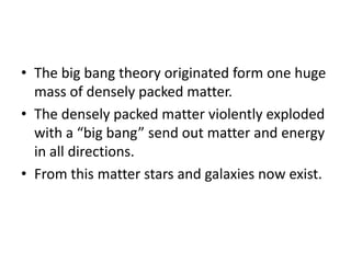 The big bang theory originated form one huge mass of densely packed matter. The densely packed matter violently exploded with a “big bang” send out matter and energy in all directions.From this matter stars and galaxies now exist.