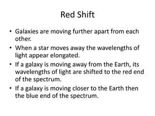 Red ShiftGalaxies are moving further apart from each other. When a star moves away the wavelengths of light appear elongated. If a galaxy is moving away from the Earth, its wavelengths of light are shifted to the red end of the spectrum.If a galaxy is moving closer to the Earth then the blue end of the spectrum.