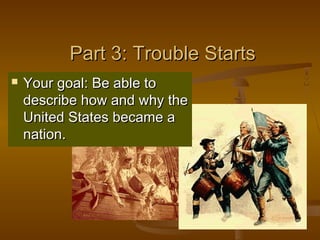 Part 3: Trouble StartsPart 3: Trouble Starts
 Your goal: Be able toYour goal: Be able to
describe how and why thedescribe how and why the
United States became aUnited States became a
nation.nation.
 