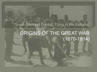 ORIGINS OF THE GREAT WAR (1870-1914) “Some Damned Foolish Thing in the Balkans” 