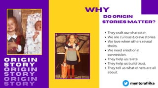 O R I G I N
why
They craft our character.
We are curious & crave stories.
We love when others reveal
theirs.
We need emotional
connection.
They help us relate.
They help us build trust.
They tell us what others are all
about.
DO ORIGIN
STORIES MATTER?
S T O R Y
O R I G I N
S T O R Y
O R I G I N
S T O R Y mentorafrika
 