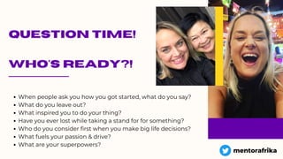 QUESTION TIME!
WHO'S READY?!
When people ask you how you got started, what do you say?
What do you leave out?
What inspired you to do your thing?
Have you ever lost while taking a stand for for something?
Who do you consider first when you make big life decisions?
What fuels your passion & drive?
What are your superpowers?
mentorafrika
 