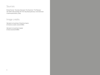 4
Sources
Richard Forrest, “Australian Aboriginal: The Dreamtime,” The Plesiosaur
Site (2007), Retrieved May 2011 from http://www.plesiosaur.com/creationism
/creationmyths/myths_12.php
Image credits
Aboriginal rock painting of Dreamtime figures
© Charles & Josette Lenars/CORBIS
Aboriginal rock painting of people
© Steve Kaufman/CORBIS
 