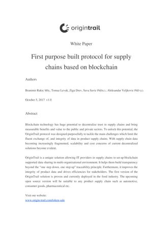  
 
White​ ​Paper 
First​ ​purpose​ ​built​ ​protocol​ ​for​ ​supply 
chains​ ​based​ ​on​ ​blockchain 
Authors 
 
Branimir​ ​Rakic​ ​​MSc​,​ ​Tomaz​ ​Levak,​ ​Ziga​ ​Drev,​ ​Sava​ ​Savic​ ​​PhD(c).​,​ ​Aleksandar​ ​Veljkovic​ ​​PhD​ ​(c). 
 
October​ ​5,​ ​2017​ ​​ ​v1.0 
 
Abstract  
 
Blockchain technology has huge potential to decentralize trust in supply chains and bring                         
measurable benefits and value to the public and private sectors. To unlock this potential, the                             
OriginTrail protocol was designed purposefully to tackle the main challenges which limit the                         
fluent exchange of, and integrity of data in product supply chains. With supply chain data                             
becoming increasingly fragmented, scalability and cost concerns of current decentralized                   
solutions​ ​become​ ​evident.  
 
OriginTrail is a unique solution allowing IT providers in supply chains to set up blockchain                             
supported data sharing in multi-organizational environment. It helps them build transparency                     
beyond the “one step down, one step up” traceability principle. Furthermore, it improves the                           
integrity of product data and drives efficiencies for stakeholders. The first version of the                           
OriginTrail solution is proven and currently deployed in the food industry. The upcoming                         
open source version will be suitable to any product supply chain such as automotive,                           
consumer​ ​goods,​ ​pharmaceutical​ ​etc.  
 
Visit​ ​our​ ​website: 
www.origin-trail.com/token-sale 
 
 