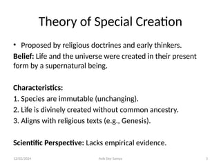 12/02/2024 Avik Dey Samya 3
Theory of Special Creation
• Proposed by religious doctrines and early thinkers.
Belief: Life and the universe were created in their present
form by a supernatural being.
Characteristics:
1. Species are immutable (unchanging).
2. Life is divinely created without common ancestry.
3. Aligns with religious texts (e.g., Genesis).
Scientific Perspective: Lacks empirical evidence.
 