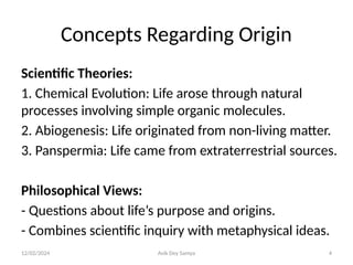 12/02/2024 Avik Dey Samya 4
Concepts Regarding Origin
Scientific Theories:
1. Chemical Evolution: Life arose through natural
processes involving simple organic molecules.
2. Abiogenesis: Life originated from non-living matter.
3. Panspermia: Life came from extraterrestrial sources.
Philosophical Views:
- Questions about life’s purpose and origins.
- Combines scientific inquiry with metaphysical ideas.
 
