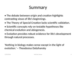 12/02/2024 Avik Dey Samya 6
Summary
• The debate between origin and creation highlights
contrasting views of life’s beginnings.
• The Theory of Special Creation lacks scientific validation.
• Scientific concepts rely on testable hypotheses like
chemical evolution and abiogenesis.
• Evolution provides robust evidence for life’s development
through natural processes.
'Nothing in biology makes sense except in the light of
evolution.' – Theodosius Dobzhansky
 