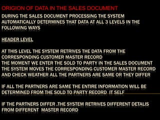 ORIGION OF DATA IN THE SALES DOCUMENT
DURING THE SALES DOCUMENT PROCESSING THE SYSTEM
AUTOMATICALLY DETERMINES THAT DATA AT ALL 3 LEVELS IN THE
FOLLOWING WAYS

HEADER LEVEL

AT THIS LEVEL THE SYSTEM RETRIVES THE DATA FROM THE
CORRESPONDING CUSTOMER MASTER RECORD
THE MOMENT WE ENTER THE SOLD TO PARTY IN THE SALES DOCUMENT
THE SYSTEM MOVES THE CORRESPONDING CUSTOMER MASTER RECORD
AND CHECK WEATHER ALL THE PARTNERS ARE SAME OR THEY DIFFER

IF ALL THE PARTNERS ARE SAME THE ENTIRE INFORMATION WILL BE
DETERMINED FROM THE SOLD TO PARTY RECORD IT SELF

IF THE PARTNERS DIFFER ,THE SYSTEM RETRIVES DIFFERENT DETALIS
FROM DIFFERENT MASTER RECORD
 