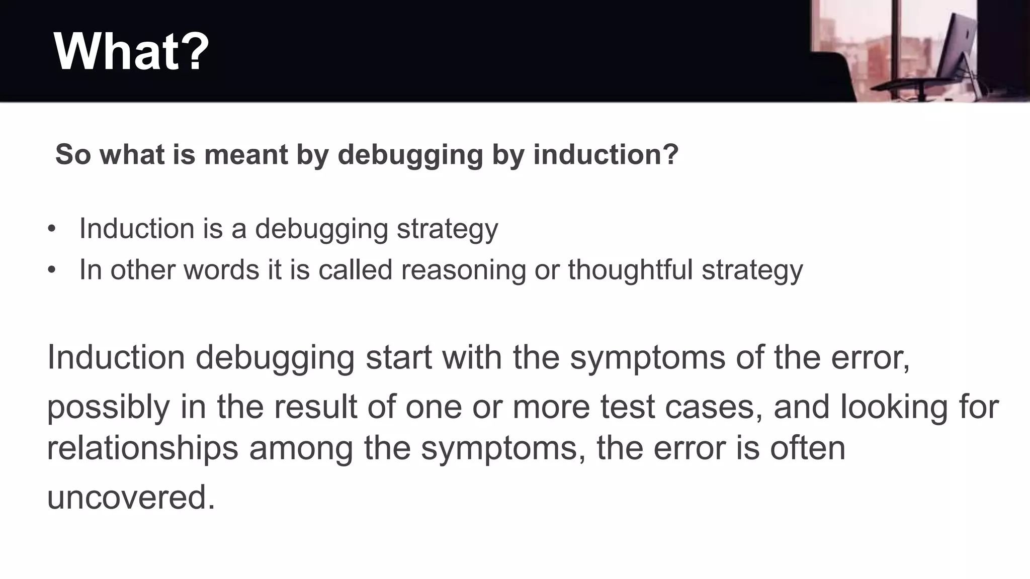 What?
So what is meant by debugging by induction?
• Induction is a debugging strategy
• In other words it is called reasoning or thoughtful strategy
Induction debugging start with the symptoms of the error,
possibly in the result of one or more test cases, and looking for
relationships among the symptoms, the error is often
uncovered.
 
