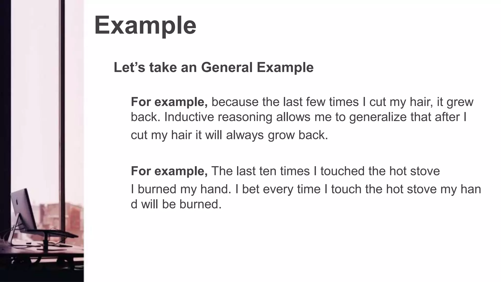Example
Let’s take an General Example
For example, because the last few times I cut my hair, it grew
back. Inductive reasoning allows me to generalize that after I
cut my hair it will always grow back.
For example, The last ten times I touched the hot stove
I burned my hand. I bet every time I touch the hot stove my han
d will be burned.
 