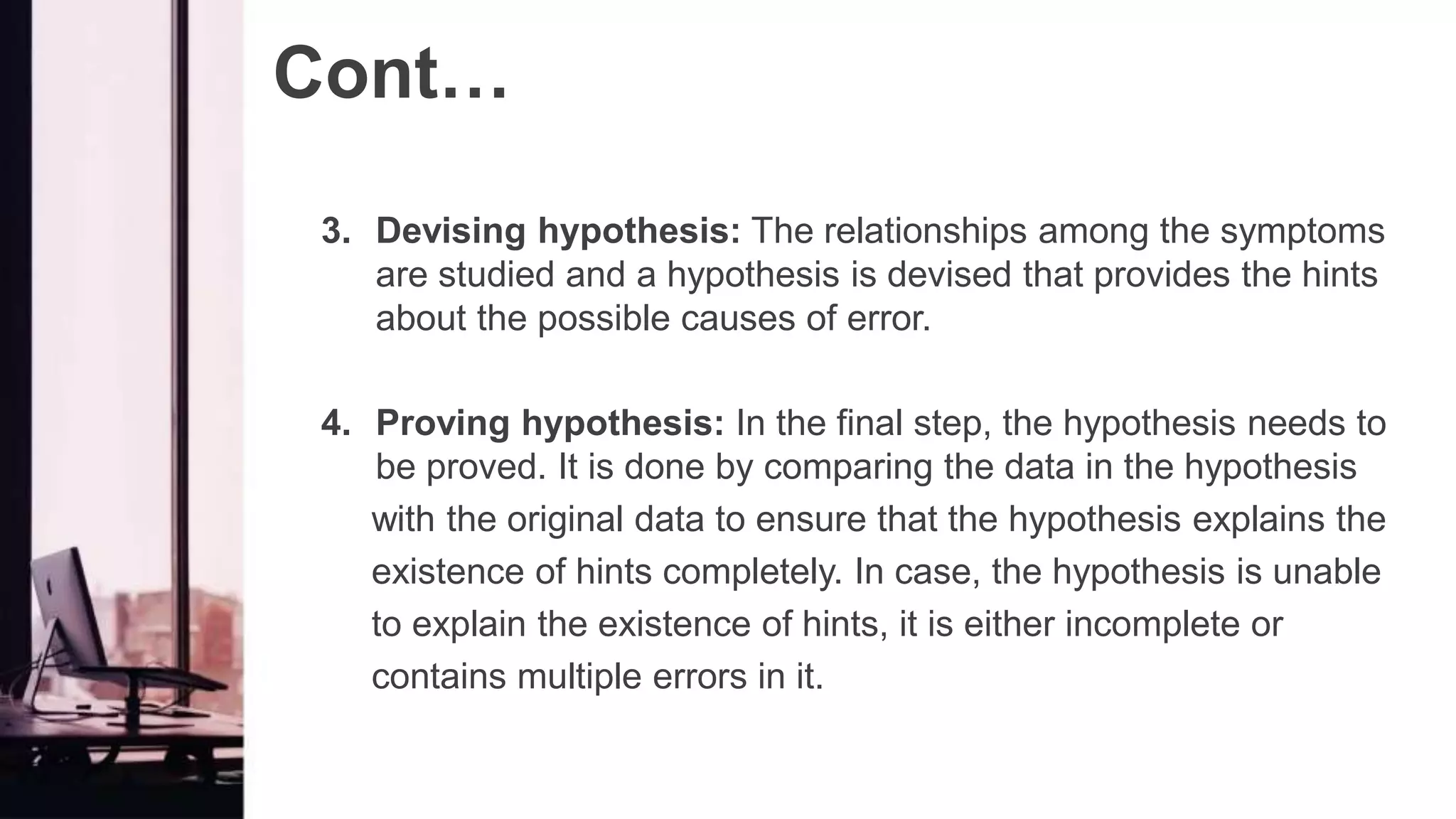 Cont…
3. Devising hypothesis: The relationships among the symptoms
are studied and a hypothesis is devised that provides the hints
about the possible causes of error.
4. Proving hypothesis: In the final step, the hypothesis needs to
be proved. It is done by comparing the data in the hypothesis
with the original data to ensure that the hypothesis explains the
existence of hints completely. In case, the hypothesis is unable
to explain the existence of hints, it is either incomplete or
contains multiple errors in it.
 