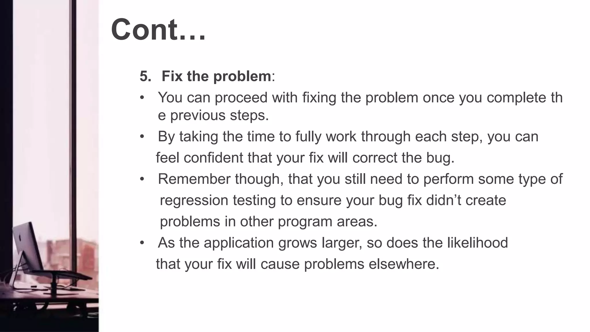 Cont…
5. Fix the problem:
• You can proceed with fixing the problem once you complete th
e previous steps.
• By taking the time to fully work through each step, you can
feel confident that your fix will correct the bug.
• Remember though, that you still need to perform some type of
regression testing to ensure your bug fix didn’t create
problems in other program areas.
• As the application grows larger, so does the likelihood
that your fix will cause problems elsewhere.
 