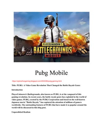 Pubg Mobile
https://xplorerfungaming.blogspot.com/2023/06/pubg-gaming.html
Title: PUBG: A Video Game Revolution That Changed the Battle Royale Genre
Introduction
PlayerUnknown's Battlegrounds, also known as PUBG, is at the vanguard of this
gaming revolution. In recent years, the battle royale genre has exploded in the world of
video games. PUBG, created by the PUBG Corporation and based on the well-known
Japanese movie "Battle Royale," has captured the attention of millions of gamers
worldwide. The outstanding features of PUBG that have made it so popular around the
world will be discussed in this blog post.
Unparalleled Realism
 