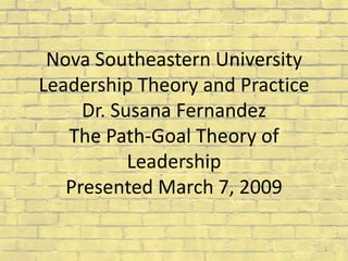 Nova Southeastern University Leadership Theory and PracticeDr. Susana FernandezThe Path-Goal Theory of Leadership Presented March 7, 2009 1 