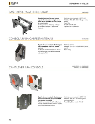 Base diseñada para fijarse en la parte
superior de un muro de hormigón con un
ancho de 200 mm o 400 mm o en el borde
de un contenedor.
Es ideal para áreas de trabajo en las que
se requiere un montaje y desmontaje
frecuente.
Material: acero inoxidable 1.4571 (V4A)
Medidas: 350 x 729 x 335 mm (largo x ancho
x alto)
Peso: 35 kg
XCE 0299 • EN 795:2012
Tipo B • CEN/TS 16415:2013
BASE MÓVIL PARA BORDES IKAR X4012XX00
DISPOSITIVOS DE ANCLAJE
Soporte de acero inoxidable diseñado para
fijar el cabrestante IKAR PLW al brazo
pescante.
Se atornilla directamente al brazo davit e
incluye fijaciones y pin de fijación para el
cabrestante PLW.
Material: aluminio
Medidas: 200 x 130 x 82,5 mm (largo x ancho
x alto)
Peso: 2,4 kg
CONSOLA PARA CABRESTANTE IKAR X4015XX00
Soporte de acero inoxidable diseñado para
fijar los dispositivos de recuperación IKAR
HRA al mástil Davit IKAR.
Fijación con pasador al mástil del Davit, se
incluyen todos los tornillos en acero inoxida-
ble necesarios para su sujeción.
Material: acero inoxidable 1.4571 (V4A)
Medidas: 264 x 162 x 250 mm (longitud x
anchura x altura)
Peso: 3,5 kg (5 kg - versión HRA 33)
CANTILEVER ARM CONSOLE
IKAR HRA 12-24 – X4013XX00
IKAR HRA 33 – X4014XX00
102
 