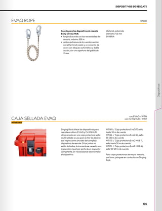 DISPOSITIVOS DE RESCATE
Cuerda para los dispositivos de rescate
EvaQ y EvaQ HUB.
•	 longitud acorde con las necesidades del
usuario, máximo 300 m
•	 ambos extremos de la cuerda cuentan
con el terminal cosido y un conector de
acero con bloqueo automático y doble
acción, con una apertura del gatillo de
21 mm
Material: poliamida
Diámetro: 9,6 mm
EN 1891A
EVAQ ROPE W1512X
Singing Rock ofrece los dispositivos para
rescate en altura EVAQ y EVAQ HUB
almacenados en una caja protectora sella-
da. El sellado se usa para evitar las laborio-
sas inspecciones anuales del complejo
dispositivo de rescate. Si las juntas no
están dañadas, únicamente se necesita una
inspección visual por parte de un inspector
competente, sin necesidad de desmantelar
el dispositivo.
W1516S / Caja protectora EvaQ 17, sella
hasta 50 m de cuerda
W1516L / Caja protectora EvaQ 46, sella
50-120 m de cuerda
W1517S / Caja protectora EvaQ HUB 17,
sella hasta 50 m de cuerda
W1517L / Caja protectora EvaQ HUB 46,
sella 50-120 m de cuerda
Para cajas protectoras de mayor tamaño,
por favor, póngase en contacto con Singing
Rock.
CAJA SELLADA EVAQ
con EVAQ – W1516
con EVAQ HUB – W1517
105
Dispositivos
 
