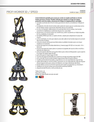 Arnés totalmente ajustable para acceso por cuerda con amplio acolchado en cinturón
lumbar, perneras y tirantes. También indicado para sujeción en el lugar de trabajo,
protección contra las caídas y situaciones de trabajo con desplazamiento restringido.
•	 el amplio acolchado del cinturón lumbar garantiza la máxima comodidad en trabajos en
altura
•	 la resistente cinta del cinturón lumbar está cosida de manera que, en condiciones norma-
les de trabajo, el peso corporal sea absorbido solo por el acolchado
•	 la cinta y la impresión reflectantes en el acolchado del cinturón lumbar y los tirantes
aumentan la visibilidad en condiciones de poca luz u oscuridad
•	 las perneras y el cinturón lumbar son anatómicos y están recubiertos con tejido de poliés-
ter muy resistente a la abrasión
•	 las hebillas SPEED permiten un ajuste cómodo y rápido para adaptarse al cuerpo del
usuario
•	 su fino acolchado y la cinta que rodea la zona del cuello en los tirantes mejoran la comodi-
dad durante el trabajo
•	 cintas de conexión de las perneras fabricadas en poliéster duradero para una mayor
resistencia a la abrasión
•	 puntos de enganche anticaídas delanteros y traseros según EN 361 con marcado <<A>>
adicional
•	 el punto de enganche trasero plano no presiona la espalda del usuario si lleva mochila o
aparatos de respiración
•	 punto de sujeción delantero en la parte inferior para colocar el bloqueador o para sujeción
en el lugar de trabajo según EN 813
•	 punto de sujeción trasero según EN 813
•	 2 puntos de enganche laterales para sujeción en el lugar de trabajo según EN 358
•	 en la cinta del cinturón lumbar pueden engancharse hasta 35 kg de material
•	 4 anillos portamaterial trenzados y ergonómicos con una capacidad de carga de 5 kg
•	 anillos adicionales en cinturón lumbar y perneras con una capacidad de carga de 5 kg que
ofrecen espacio extra para colocar el material y una mejor orientación del mismo
•	 banda elástica ancha en el tirante izquierdo para sujetar el material (p. ej., transmisor)
•	 trabillas en el cinturón lumbar para el portaherramientas PORTER
•	 etiqueta de identificación e instrucciones de uso
Tallas: S, M/L, XL
Peso: (M/L) 2075 g
XCE 1019 • EN 358 • EN 813 • EN 361 • EN 1497
CFIR
PROFI WORKER 3D / SPEED
W0082DR
modelo en negro – W0082DB
ACCESO POR CUERDA
Arneses
11
 