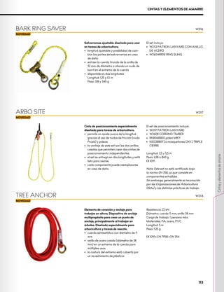 Elemento de conexión y anclaje para
trabajos en altura. Dispositivo de anclaje
multipropósito para crear un punto de
anclaje, principalmente al trabajar en
árboles. Diseñado especialmente para
arboricultura y tareas de rescate.
•	 cuerda semiestática con diámetro de 11
mm
•	 anillo de acero cosido (diámetro de 38
mm) en un extremo de la cuerda para
múltiples usos
•	 la costura del extremo está cubierta por
un revestimiento de plásticor
Resistencia: 22 kN
Diámetro: cuerda 11 mm, anillo 38 mm
Carga de trabajo: 1 persona máx.
Materiales: PA, acero, PVC
Longitud: 5 m
Peso: 525 g
XCE 1019 • EN 795B • EN 354
TREE ANCHOR
Salvarramas ajustable diseñado para usar
en tareas de arboricultura.
•	 	
longitud ajustable y posibilidad de cam-
biar las partes del salvarramas en caso
de daño
•	 extraer la cuerda tirando de la anilla de
32 mm de diámetro o atando un nudo de
barril en el extremo de la cuerda
•	 disponible en dos longitudes		
Longitud: 1,25 y 1,5 m		
Peso: 318 y 340 g
El set incluye:
•	 	
W2112 PATRON LANYARD CON ANILLO
DE ACERO
•	 W2604RR00 RING SLING
BARK RING SAVER W2116
Cinta de posicionamiento especialmente
diseñada para tareas de arboricultura.
•	 	
permite un ajuste suave de la longitud
gracias al uso de nudos de fricción (nudo
Prusik) y poleas
•	 la ventaja de este set son los dos anillos
cosidos que permiten crear dos cintas de
posicionamiento independientes
•	 el set se entrega en dos longitudes y está
listo para usarse
•	 cada componente puede reemplazarse
en caso de daño
El set de posicionamiento incluye:
•	 W2117 PATRON LANYARD
•	 W2608 CORDINO TIMBER
•	 RK806BB00 polea MIKY
•	 K0122BB07 2x mosquetones OXY/TRIPLE
CIERRE
Longitud: 3,5 y 5,5 m
Peso: 638 a 860 g
XCE 1019
Nota: Este set no está certificado bajo
la norma EN 358, ya que consiste en
componentes extraíbles.
Sin embargo, generalmente es reconocido
por las Organizaciones de Arboricultura
(ISAs) y las distintas prácticas de trabajo.
ARBO SITE W2117
W2114
CINTAS Y ELEMENTOS DE AMARRE
113
Cintas
y
elementos
de
amarre
 