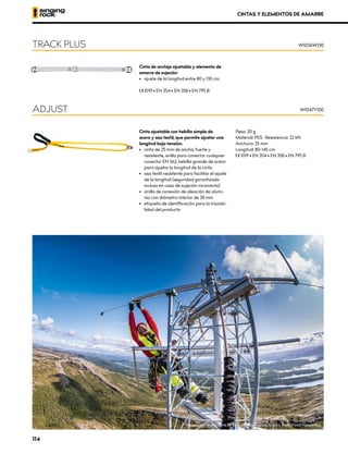 Cinta de anclaje ajustable y elemento de
amarre de sujeción
•	 ajuste de la longitud entre 80 y 130 cm
XCE 1019 • EN 354 • EN 358 • EN 795 B
TRACK PLUS W1036W130
Cinta ajustable con hebilla simple de
acero y asa textil, que permite ajustar una
longitud bajo tensión.
•	 	
cinta de 25 mm de ancho, fuerte y
resistente, anilla para conectar cualquier
conector EN 362, hebilla grande de acero
para ajustar la longitud de la cinta
•	 asa textil resistente para facilitar el ajuste
de la longitud (seguridad garantizada
incluso en caso de sujeción incorrecta)
•	 anilla de conexión de aleación de alumi-
nio con diámetro interior de 28 mm
•	 etiqueta de identificación para la trazabi-
lidad del producto
Peso: 20 g
Material: PES · Resistencia: 22 kN
Anchura: 25 mm
Longitud: 80-145 cm
XCE 1019 • EN 354 • EN 358 • EN 795 B
W1047Y100
ADJUST
CINTAS Y ELEMENTOS DE AMARRE
Inspección de una torre de telecomunicaciones, Suecia. Foto: Pavel Nesvadba
114
 