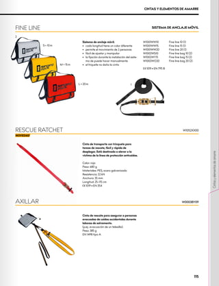 SISTEMA DE ANCLAJE MÓVIL
FINE LINE
M = 15 m
S = 10 m
2
L = 20 m
Sistema de anclaje móvil.
•	 cada longitud tiene un color diferente
•	 permite el movimiento de 2 personas
•	 fácil de ajustar y manipular
•	 la fijación durante la instalación del siste-
ma de puede hacer manualmente
•	 el triquete no daña la cinta
W1001WW10	 Fine line 10 (1)
W1001WW15 	 Fine line 15 (1)
W1001WW20 	 Fine line 20 (1)
W1002WS10	 Fine line bag 10 (2)
W1002WY15 	 Fine line bag 15 (2)
W1002WO20	 Fine line bag 20 (2)
XCE 1019 • EN 795 B
1
Cinta de transporte con trinquete para
tareas de rescate, fácil y rápida de
desplegar. Está destinada a elevar a la
víctima de la línea de protección anticaídas.
Color: rojo
Peso: 680 g
Materiales: PES, acero galvanizado
Resistencia: 22 kN
Anchura: 35 mm
Longitud: 25–115 cm
XCE 1019 • EN 354
W1052XX00
RESCUE RATCHET
CINTAS Y ELEMENTOS DE AMARRE
Cinta de rescate para asegurar a personas
evacuadas de caídas accidentales durante
labores de salvamento.
(p.ej.: evacuación de un telesilla).
Peso: 385 g
EN 1498 tipo A
AXILLAR W0003BY09
W0003BY09
115
Cintas
y
elementos
de
amarre
 