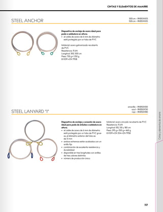 Dispositivo de anclaje de acero ideal para
poda o soldadura en altura.
•	 el cable de acero de 6 mm de diámetro
está protegido por un tubo de PVC
Material: acero galvanizado recubierto
de PVC
Resistencia: 15 kN
Longitud: 300, 500 cm
Peso: 730 g • 1.150 g
XCE 1019 • EN 795B
Dispositivo de anclaje y conexión de acero
ideal para poda de árboles o soldadura en
altura.
•	 el cable de acero de 6 mm de diámetro
está protegido por un tubo de PVC grue-
so, el diámetro exterior del tubo es 		
de 13 mm
•	 ambos extremos están acabados con un
anillo fijo
•	 combinación de excelente resistencia y
durabilidad
•	 disponible en tres longitudes con anillos
de tres colores distintos
•	 número de producción único
Material: acero zincado recubierto de PVC
Resistencia: 15 kN
Longitud: 100, 130 y 180 cm
Peso: 295 g • 350 g • 460 g
XCE 1019 • EN 354 • EN 795B
STEEL LANYARD “I”
STEEL ANCHOR
300 cm – RK851XX03
500 cm – RK851XX05
amarillo – RK850X100
azul – RK850X130
rojo – RK850X180
CINTAS Y ELEMENTOS DE AMARRE
117
Cintas
y
elementos
de
amarre
 