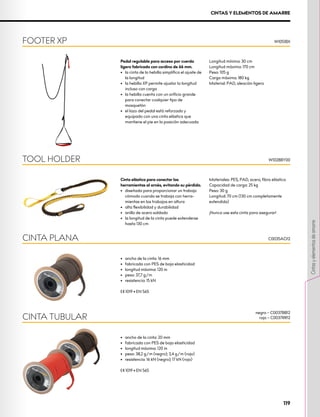 CINTAS Y ELEMENTOS DE AMARRE
Pedal regulable para acceso por cuerda
ligero fabricado con cordino de 66 mm.
•	 la cinta de la hebilla simplifica el ajuste de
la longitud
•	 la hebilla XP permite ajustar la longitud
incluso con carga
•	 la hebilla cuenta con un orificio grande
para conectar cualquier tipo de
mosquetón
•	 el lazo del pedal está reforzado y
equipado con una cinta elástica que
mantiene el pie en la posición adecuada
Longitud mínima: 30 cm
Longitud máxima: 170 cm
Peso: 105 g
Carga máxima: 180 kg
Material: PAD, aleación ligera
FOOTER XP W1051BX
Cinta elástica para conectar las
herramientas al arnés, evitando su pérdida.
•	 diseñada para proporcionar un trabajo
cómodo cuando se trabaja con herra-
mientas en los trabajos en altura
•	 alta flexibilidad y durabilidad
•	 anillo de acero soldado
•	 la longitud de la cinta puede extenderse
hasta 130 cm
Materiales: PES, PAD, acero, fibra elástica
Capacidad de carga: 25 kg
Peso: 30 g
Longitud: 70 cm (130 cm completamente
extendida)
¡Nunca use esta cinta para asegurar!
TOOL HOLDER W1028BY00
•	 ancho de la cinta: 16 mm
•	 fabricada con PES de baja elasticidad
•	 longitud máxima: 120 m
•	 peso: 37,7 g/m
•	 resistencia: 15 kN
XCE 1019 • EN 565
CINTA PLANA C0035AO12
•	 ancho de la cinta: 20 mm
•	 fabricada con PES de baja elasticidad
•	 longitud máxima: 120 m
•	 peso: 38,2 g/m (negro); 3,4 g/m (rojo)
•	 resistencia: 16 kN (negro); 17 kN (rojo)
XCE 1019 • EN 565
CINTA TUBULAR
negro – C0037BB12
rojo – C0037RR12
119
Cintas
y
elementos
de
amarre
 
